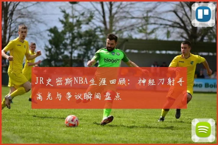 JR史密斯NBA生涯回顾:神经刀射手高光与争议瞬间盘点