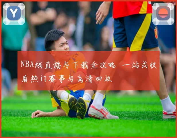 NBA线直播与下载全攻略 一站式收看热门赛事与高清回放