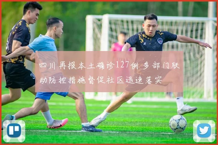 四川再报本土确诊127例 多部门联动防控措施督促社区迅速落实