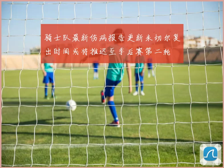 骑士队最新伤病报告更新米切尔复出时间或将推迟至季后赛第二轮