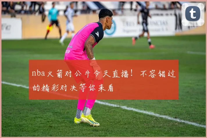 nba火箭对公牛今天直播！不容错过的精彩对决等你来看
