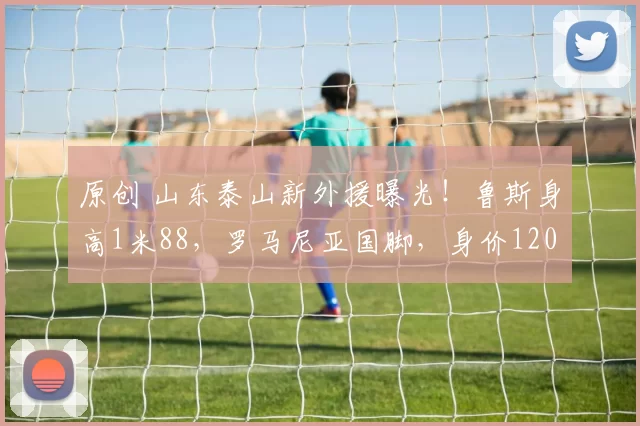 原创 山东泰山新外援曝光！鲁斯身高1米88，罗马尼亚国脚，身价120万欧