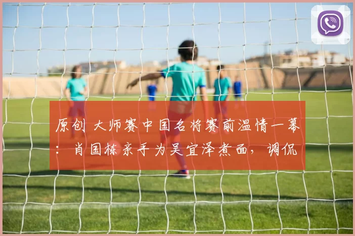 原创 大师赛中国名将赛前温情一幕:肖国栋亲手为吴宜泽煮面,调侃“下手轻点”