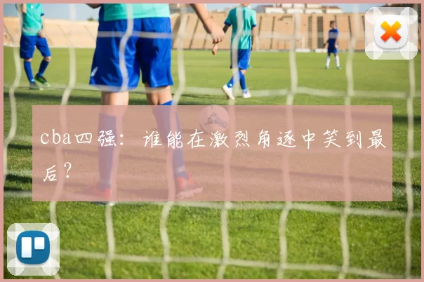cba四强：谁能在激烈角逐中笑到最后？