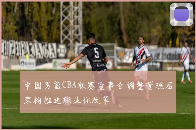 中国男篮CBA联赛董事会调整管理层架构推进职业化改革