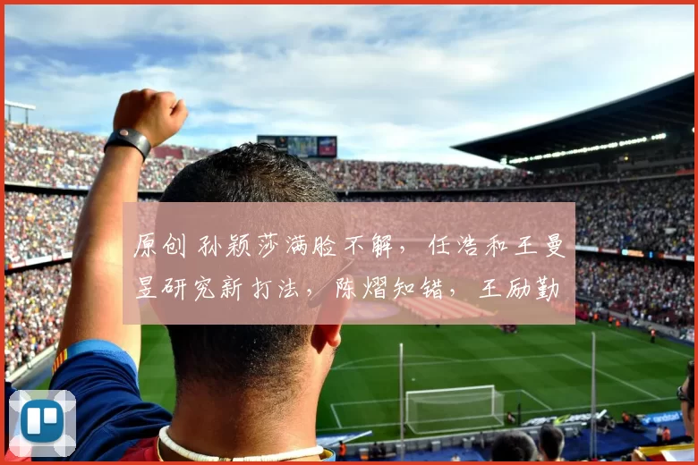 原创 孙颖莎满脸不解,任浩和王曼昱研究新打法,陈熠知错,王励勤失望