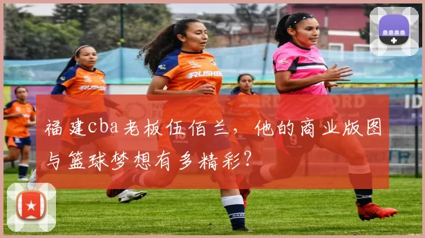 福建cba老板伍佰兰，他的商业版图与篮球梦想有多精彩？