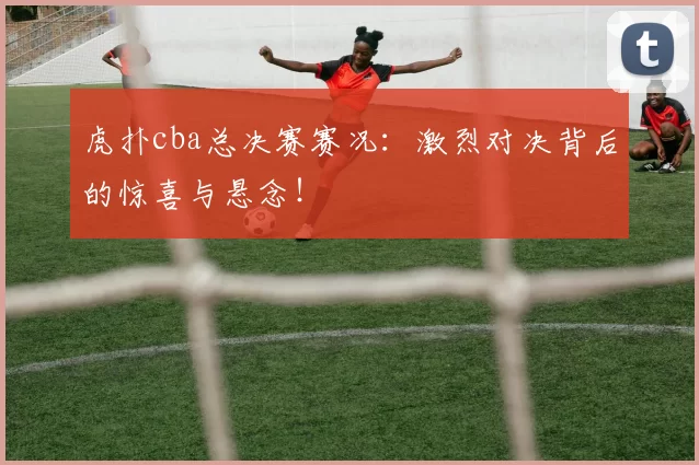 虎扑cba总决赛赛况：激烈对决背后的惊喜与悬念！