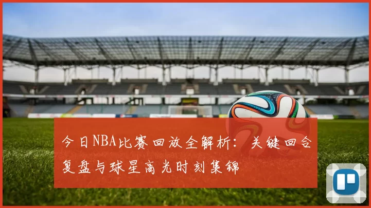 今日NBA比赛回放全解析：关键回合复盘与球星高光时刻集锦