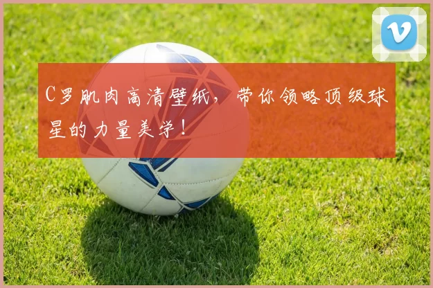 C罗肌肉高清壁纸，带你领略顶级球星的力量美学！