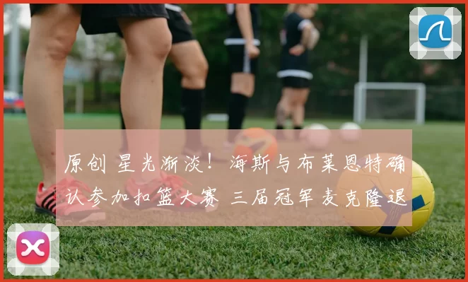 原创 星光渐淡!海斯与布莱恩特确认参加扣篮大赛 三届冠军麦克隆退赛引关注