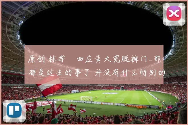 原创 林孝埈回应黄大宪脱裤门_那都是过去的事了 并没有什么特别的感觉