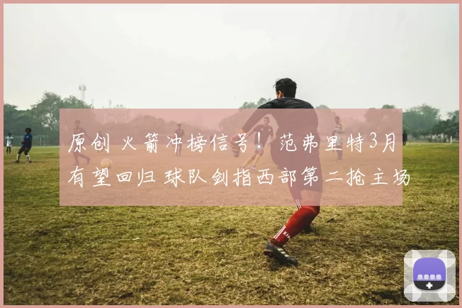 原创 火箭冲榜信号!范弗里特3月有望回归 球队剑指西部第二抢主场优势