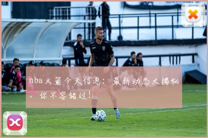 nba火箭今天信息：最新动态大揭秘，你不容错过！